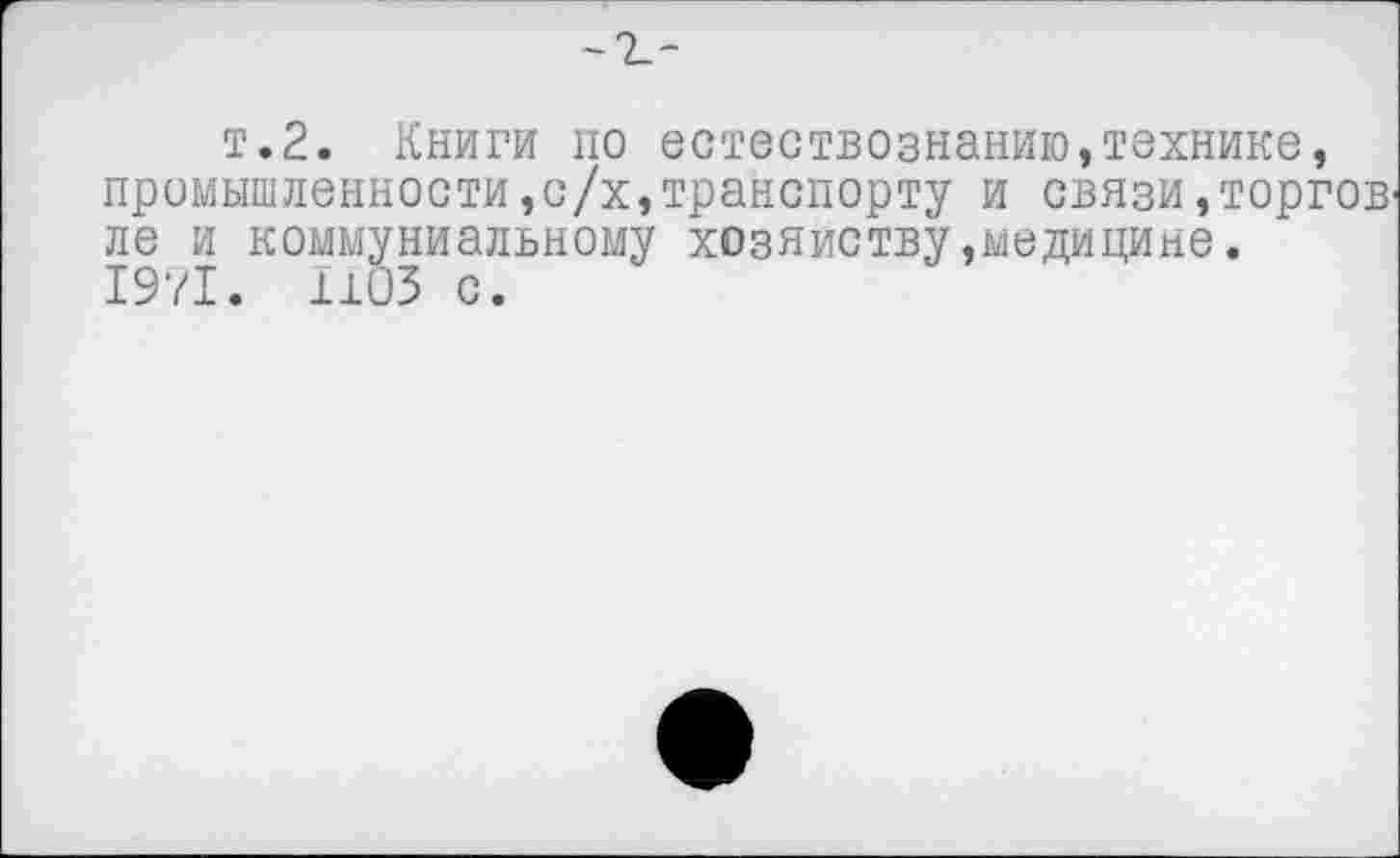 ﻿т.2. Книги по естествознанию,технике, промышленности,с/х,транспорту и связи,торгов ле и коммуниальному хозяйству»медицине. 1971. 1103 с.